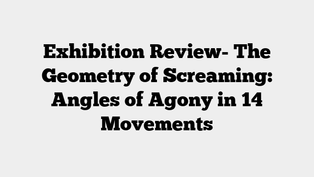 Exhibition Review- The Geometry of Screaming: Angles of Agony in 14 Movements