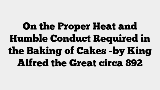 On the Proper Heat and Humble Conduct Required in the Baking of Cakes -by King Alfred the Great circa 892