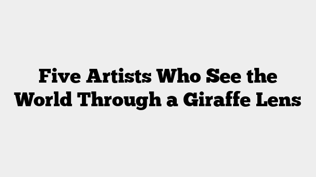 Five Artists Who See the World Through a Giraffe Lens