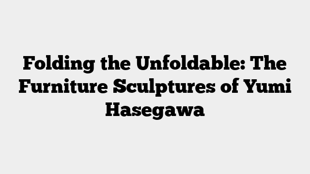 Folding the Unfoldable: The Furniture Sculptures of Yumi Hasegawa